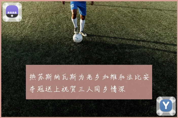 热苏斯纳瓦斯为老乡加维和法比安夺冠送上祝贺三人同乡情深